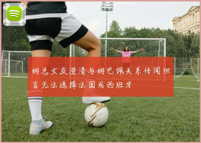 姆总女友澄清与姆巴佩关系传闻坦言无法选择法国或西班牙