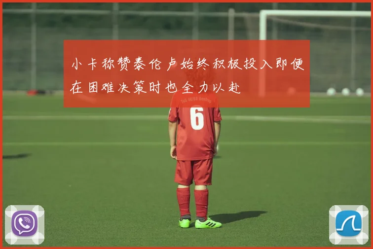 小卡称赞泰伦卢始终积极投入即便在困难决策时也全力以赴