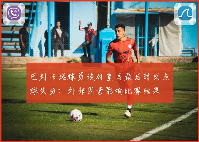 巴列卡诺球员谈对皇马最后时刻点球失分：外部因素影响比赛结果