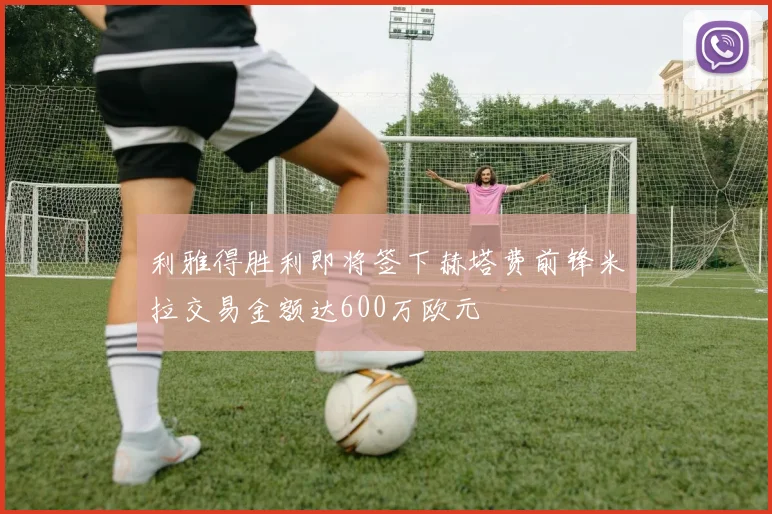 利雅得胜利即将签下赫塔费前锋米拉交易金额达600万欧元
