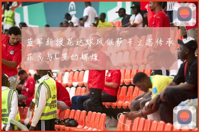 蓝军新援昆达球风似萨卡立志传承菲戈与C罗的辉煌