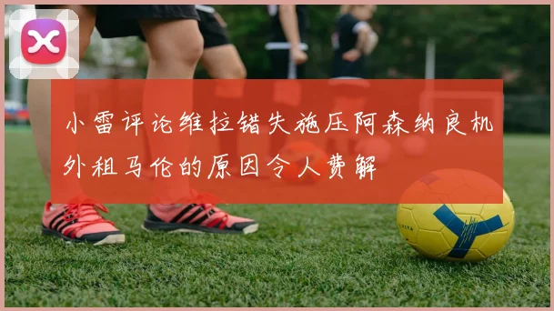 小雷评论维拉错失施压阿森纳良机外租马伦的原因令人费解