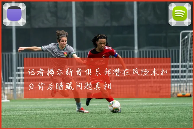 记者揭示新晋俱乐部潜在风险未扣分背后暗藏问题真相