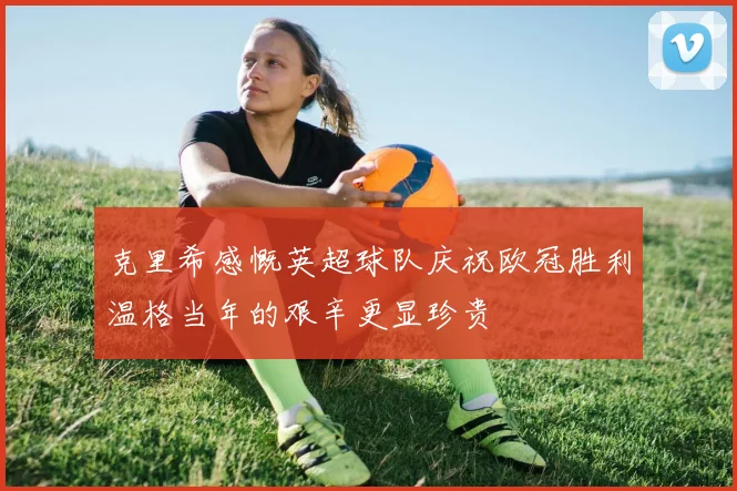 克里希感慨英超球队庆祝欧冠胜利温格当年的艰辛更显珍贵