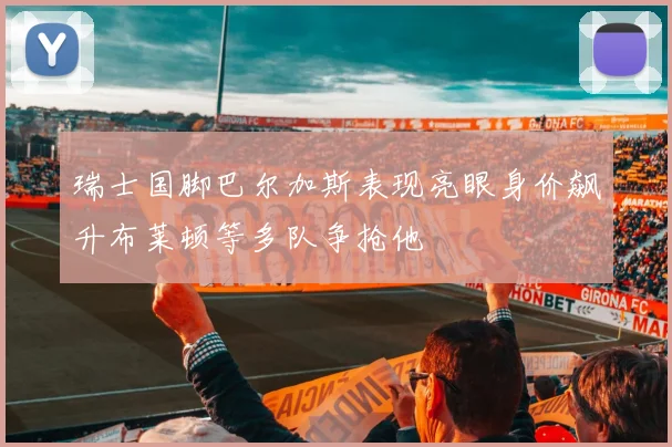 瑞士国脚巴尔加斯表现亮眼身价飙升布莱顿等多队争抢他
