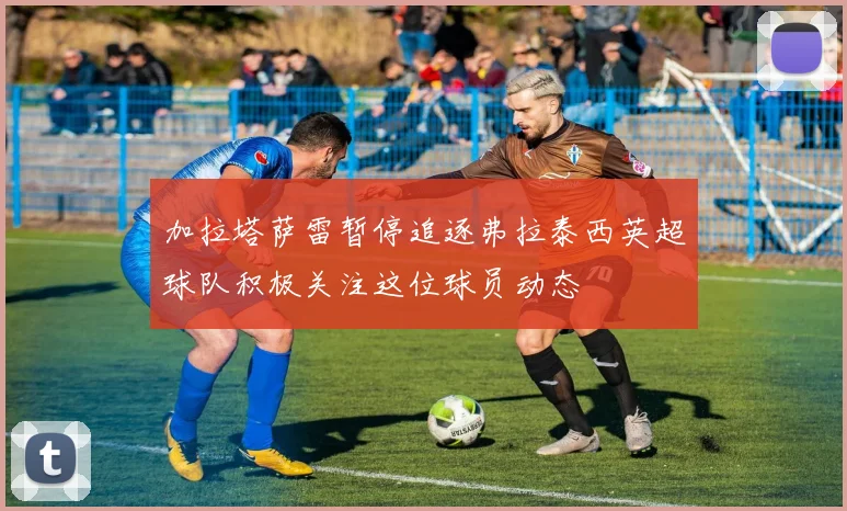 加拉塔萨雷暂停追逐弗拉泰西英超球队积极关注这位球员动态