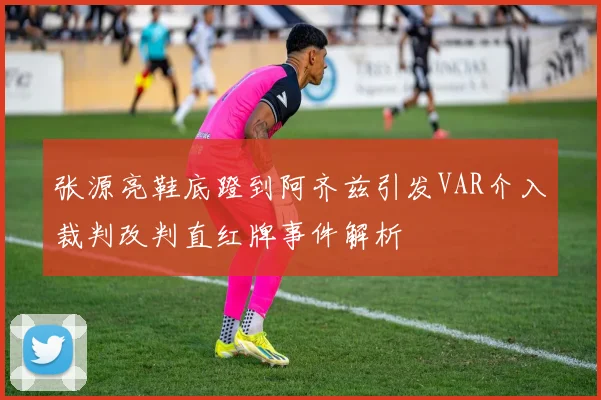 张源亮鞋底蹬到阿齐兹引发VAR介入裁判改判直红牌事件解析