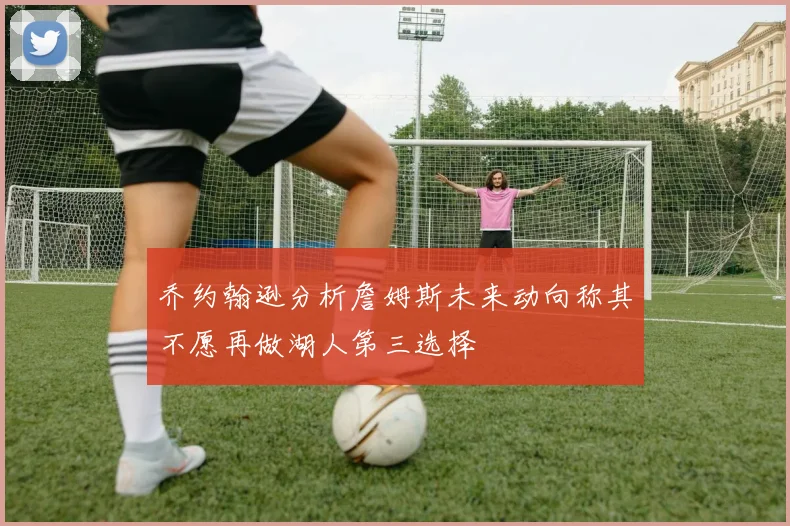 乔约翰逊分析詹姆斯未来动向称其不愿再做湖人第三选择